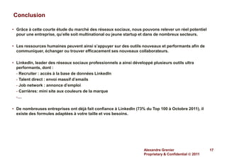 Conclusion

• Grâce à cette courte étude du marché des réseaux sociaux, nous pouvons relever un réel potentiel
  pour une entreprise, qu’elle soit multinational ou jeune startup et dans de nombreux secteurs.

• Les ressources humaines peuvent ainsi s’appuyer sur des outils nouveaux et performants afin de
  communiquer, échanger ou trouver efficacement ses nouveaux collaborateurs.

• LinkedIn, leader des réseaux sociaux professionnels a ainsi développé plusieurs outils ultra
  performants, dont :
  - Recruiter : accès à la base de données LinkedIn
  - Talent direct : envoi massif d’emails
  - Job network : annonce d’emploi
  - Carrières: mini site aux couleurs de la marque
  -…

• De nombreuses entreprises ont déjà fait confiance à LinkedIn (73% du Top 100 à Octobre 2011), il
  existe des formules adaptées à votre taille et vos besoins.




                                                                    Alexandre Grenier                   17
                                                                    Proprietary & Confidential  2011
 