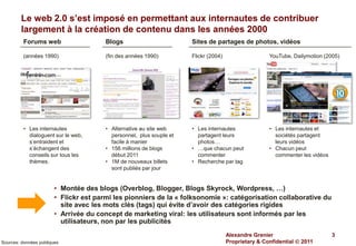 Le web 2.0 s’est imposé en permettant aux internautes de contribuer
         largement à la création de contenu dans les années 2000
          Forums web                    Blogs                         Sites de partages de photos, vidéos

          (années 1990)                 (fin des années 1990)         Flickr (2004)                   YouTube, Dailymotion (2005)




          • Les internautes             • Alternative au site web     • Les internautes               • Les internautes et
            dialoguent sur le web,        personnel, plus souple et     partagent leurs                 sociétés partagent
            s’entraident et               facile à manier               photos…                         leurs vidéos
            s’échangent des             • 156 millions de blogs       • …que chacun peut              • Chacun peut
            conseils sur tous les         début 2011                    commenter                       commenter les vidéos
            thèmes.                     • 1M de nouveaux billets      • Recherche par tag
                                          sont publiés par jour


                        • Montée des blogs (Overblog, Blogger, Blogs Skyrock, Wordpress, …)
                        • Flickr est parmi les pionniers de la « folksonomie »: catégorisation collaborative du
                          site avec les mots clés (tags) qui évite d’avoir des catégories rigides
                        • Arrivée du concept de marketing viral: les utilisateurs sont informés par les
                          utilisateurs, non par les publicités
                                                                                      Alexandre Grenier                        3
Sources: données publiques                                                            Proprietary & Confidential  2011
 