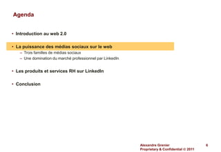 Agenda


• Introduction au web 2.0

• La puissance des médias sociaux sur le web
   – Trois familles de médias sociaux
   – Une domination du marché professionnel par LinkedIn


• Les produits et services RH sur LinkedIn

• Conclusion




                                                           Alexandre Grenier                   6
                                                           Proprietary & Confidential  2011
 