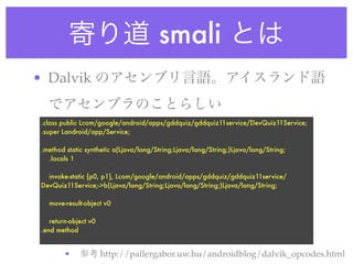 smali
• Dalvik

 .class public Lcom/google/android/apps/gddquiz/gddquiz11service/DevQuiz11Service;
 .super Landroid/app/Service;

 .method static synthetic a(Ljava/lang/String;Ljava/lang/String;)Ljava/lang/String;
   .locals 1

   invoke-static {p0, p1}, Lcom/google/android/apps/gddquiz/gddquiz11service/
 DevQuiz11Service;->b(Ljava/lang/String;Ljava/lang/String;)Ljava/lang/String;

   move-result-object v0

    return-object v0
 .end method


         •             http://pallergabor.uw.hu/androidblog/dalvik_opcodes.html
 
