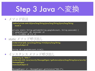 Step 3 Java
•
     .method private static b(Ljava/lang/String;Ljava/lang/String;)Ljava/lang/String;
       .locals 6

     private static String getCode(String googleAccount, String passcode) {
     // googleAccount: p0, passcode: p1
     //              v0     v5


• static
     invoke-virtual {p0}, Ljava/lang/String;->trim()Ljava/lang/String;
     move-result-object v0

     String v0 = googleAccount.trim();


•
     const-string v2, "SHA-1"
     invoke-static {v2}, Ljava/security/MessageDigest;->getInstance(Ljava/lang/String;)Ljava/security/
     MessageDigest;
     move-result-object v2

     MessageDigest v2 = MessageDigest.getInstance(“SHA-1”);
 