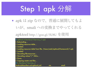 Step 1 apk
• apk           zip
               smali
 apktool http://goo.gl/5U8U
  $ apktool d DevQuiz11Service_r1.apk
  I: Baksmaling...
  I: Loading resource table...
  I: Loaded.
  I: Loading resource table from ﬁle: /Users/zaki/apktool/framework/1.apk
  I: Loaded.
  I: Decoding ﬁle-resources...
  I: Decoding values*/* XMLs...
  I: Done.
  I: Copying assets and libs...
  $ ls DevQuiz11Service_r1
  AndroidManifest.xml	apktool.yml	      	    res	 	    	    smali
 