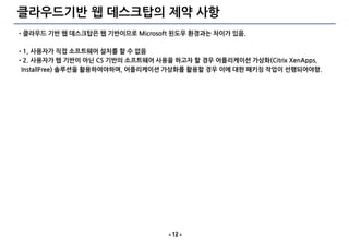 클라우드기반 웹 데스크탑의 제약 사항
•클라우드 기반 웹 데스크탑은 웹 기반이므로 Microsoft 윈도우 환경과는 차이가 있음.

•1, 사용자가 직접 소프트웨어 설치를 할 수 없음
•2. 사용자가 웹 기반이 아닌 CS 기반의 소프트웨어 사용을 하고자 할 경우 어플리케이션 가상화(Citrix XenApps,
 InstallFree) 솔루션을 활용하여야하며, 어플리케이션 가상화를 활용할 경우 이에 대한 패키징 작업이 선행되어야함.




                                  - 12 -
 