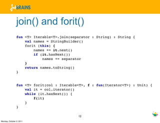 join() and forit()
                fun <T> Iterable<T>.join(separator : String) : String {
                    val names = StringBuilder()
                    forit (this) {
                        names += it.next()
                        if (it.hasNext())
                            names += separator
                    }
                    return names.toString()
                }


                fun <T> forit(col : Iterable<T>, f : fun(Iterator<T>) : Unit) {
                    val it = col.iterator()
                    while (it.hasNext()) {
                        f(it)
                    }
                }

                                            12
Monday, October 3, 2011
 