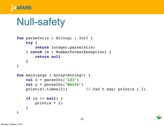 Null-safety
                fun parseInt(s       : String) : Int? {
                    try {
                        return       Integer.parseInt(s)
                    } catch (e       : NumberFormatException) {
                        return       null
                    }
                }

                fun main(args : Array<String>) {
                    val x = parseInt("123")
                    val y = parseInt("Hello")
                    print(x?.times(2))        // Can't say: print(x * 2)

                          if (x != null) {
                              print(x * 2)
                          }
                }
                                                 13
Monday, October 3, 2011
 