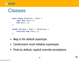Classes
                          open class Parent(p : Bar) {
                              open fun foo() {}
                              fun bar() {}
                          }

                          class Child(p : Bar) : Parent(p) {
                              override fun foo() {}
                          }


                    • Any is the default supertype
                    • Constructors must initialize supertypes
                    • Final by default, explicit override annotations

                                                  18
Monday, October 3, 2011
 