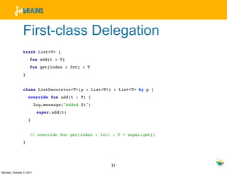 First-class Delegation
                trait List<T> {
                     fun add(t : T)
                     fun get(index : Int) : T
                }


                class ListDecorator<T>(p : List<T>) : List<T> by p {
                    override fun add(t : T) {
                          log.message("Added $t")
                           super.add(t)
                    }


                     // override fun get(index : Int) : T = super.get()
                }




                                                     21
Monday, October 3, 2011
 