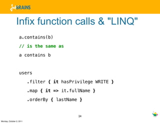 Infix function calls & "LINQ"
                   a.contains(b)

                   // is the same as

                   a contains b



                   users

                          .filter { it hasPrivilege WRITE }

                          .map { it => it.fullName }

                          .orderBy { lastName }


                                             24
Monday, October 3, 2011
 