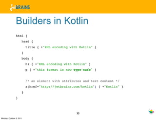 Builders in Kotlin
                html {
                      head {
                          title { +"XML encoding with Kotlin" }
                      }
                      body {
                          h1 { +"XML encoding with Kotlin" }
                          p { +"this format is now type-safe" }


                          /* an element with attributes and text content */
                          a(href="http://jetbrains.com/kotlin") { +"Kotlin" }
                      }
                }



                                                    30
Monday, October 3, 2011
 