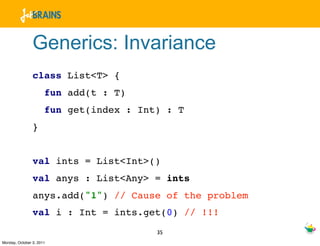 Generics: Invariance
                class List<T> {
                      fun add(t : T)
                      fun get(index : Int) : T
                }


                val ints = List<Int>()
                val anys : List<Any> = ints
                anys.add("1") // Cause of the problem
                val i : Int = ints.get(0) // !!!
                                         35
Monday, October 3, 2011
 