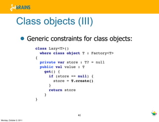 Class objects (III)
                    • Generic constraints for class objects:
                          class Lazy<T>()
                            where class object T : Factory<T>
                          {
                            private var store : T? = null
                            public val value : T
                              get() {
                                if (store == null) {
                                  store = T.create()
                                }
                                return store
                              }
                          }



                                             41
Monday, October 3, 2011
 