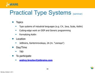 Practical Type Systems                                                (seminar)


                    •     Topics
                          ➡   Type systems of industrial languages (e.g. C#, Java, Scala, Kotlin)
                          ➡   Cutting-edge work on OOP and Generic programming
                          ➡   Formalizing Kotlin

                    •     Location
                          ➡   JetBrains, Kantemirovskaya, 2A (m. "Lesnaya")

                    •     Day/Time
                          ➡   TBD

                    •     To participate
                          ➡   andrey.breslav@jetbrains.com


                                                          44
Monday, October 3, 2011
 