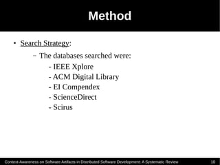 Method
    ●   Search Strategy:
               –   The databases searched were:
                     - IEEE Xplore
                     - ACM Digital Library
                     - EI Compendex
                     - ScienceDirect
                     - Scirus




Context-Awareness on Software Artifacts in Distributed Software Development: A Systematic Review   10
 