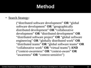 Method
    ●   Search Strategy:
                   (“distributed software development” OR “global
                   software development” OR “geographically
                   distributed development” OR “collaborative
                   development” OR “distributed development” OR
                   “distributed software project” OR “global software
                   engineering” OR “globally distributed work” OR
                   “distributed teams” OR “global software teams” OR
                   “collaborative work” OR “virtual teams”) AND
                   (“context-awareness” OR “context-aware” OR
                   “awareness” OR “context-sensitive”)


Context-Awareness on Software Artifacts in Distributed Software Development: A Systematic Review   12
 