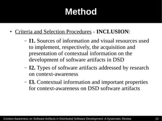Method
    ●   Criteria and Selection Procedures - INCLUSION:
               –   I1. Sources of information and visual resources used
                   to implement, respectively, the acquisition and
                   presentation of contextual information on the
                   development of software artifacts in DSD
               –   I2. Types of software artifacts addressed by research
                   on context-awareness
               –   I3. Contextual information and important properties
                   for context-awareness on DSD software artifacts




Context-Awareness on Software Artifacts in Distributed Software Development: A Systematic Review   13
 
