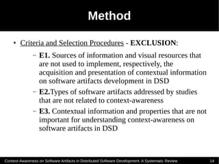 Method
    ●   Criteria and Selection Procedures - EXCLUSION:
               –   E1. Sources of information and visual resources that
                   are not used to implement, respectively, the
                   acquisition and presentation of contextual information
                   on software artifacts development in DSD
               –   E2.Types of software artifacts addressed by studies
                   that are not related to context-awareness
               –   E3. Contextual information and properties that are not
                   important for understanding context-awareness on
                   software artifacts in DSD



Context-Awareness on Software Artifacts in Distributed Software Development: A Systematic Review   14
 