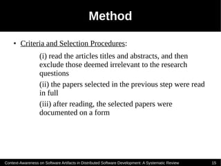 Method
    ●   Criteria and Selection Procedures:
                   (i) read the articles titles and abstracts, and then
                   exclude those deemed irrelevant to the research
                   questions
                   (ii) the papers selected in the previous step were read
                   in full
                   (iii) after reading, the selected papers were
                   documented on a form




Context-Awareness on Software Artifacts in Distributed Software Development: A Systematic Review   15
 