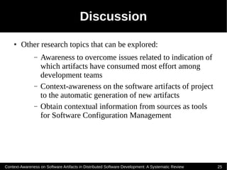 Discussion
    ●   Other research topics that can be explored:
               –   Awareness to overcome issues related to indication of
                   which artifacts have consumed most effort among
                   development teams
               –   Context-awareness on the software artifacts of project
                   to the automatic generation of new artifacts
               –   Obtain contextual information from sources as tools
                   for Software Configuration Management




Context-Awareness on Software Artifacts in Distributed Software Development: A Systematic Review   25
 