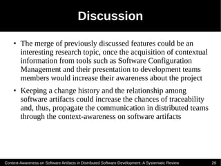 Discussion
    ●   The merge of previously discussed features could be an
        interesting research topic, once the acquisition of contextual
        information from tools such as Software Configuration
        Management and their presentation to development teams
        members would increase their awareness about the project
    ●   Keeping a change history and the relationship among
        software artifacts could increase the chances of traceability
        and, thus, propagate the communication in distributed teams
        through the context-awareness on software artifacts




Context-Awareness on Software Artifacts in Distributed Software Development: A Systematic Review   26
 