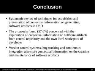 Conclusion
    ●   Systematic review of techniques for acquisition and
        presentation of contextual information on generating
        software artifacts in DSD
    ●   The proposals found (57.6%) concerned with the
        exploration of contextual information on software artifacts
        from central repository and the own local workspace of
        developer
    ●   Version control systems, bug tracking and continuous
        integration also store contextual information on the creation
        and maintenance of software artifacts



Context-Awareness on Software Artifacts in Distributed Software Development: A Systematic Review   27
 