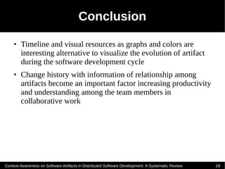 Conclusion
    ●   Timeline and visual resources as graphs and colors are
        interesting alternative to visualize the evolution of artifact
        during the software development cycle
    ●   Change history with information of relationship among
        artifacts become an important factor increasing productivity
        and understanding among the team members in
        collaborative work




Context-Awareness on Software Artifacts in Distributed Software Development: A Systematic Review   28
 