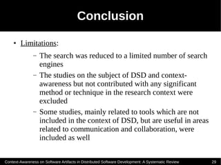 Conclusion
    ●   Limitations:
               –   The search was reduced to a limited number of search
                   engines
               –   The studies on the subject of DSD and context-
                   awareness but not contributed with any significant
                   method or technique in the research context were
                   excluded
               –   Some studies, mainly related to tools which are not
                   included in the context of DSD, but are useful in areas
                   related to communication and collaboration, were
                   included as well

Context-Awareness on Software Artifacts in Distributed Software Development: A Systematic Review   29
 