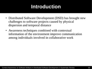 Introduction
    ●   Distributed Software Development (DSD) has brought new
        challenges to software projects caused by physical
        dispersion and temporal distance
    ●   Awareness techniques combined with contextual
        information of the environment improve communication
        among individuals involved in collaborative work




Context-Awareness on Software Artifacts in Distributed Software Development: A Systematic Review   03
 