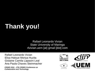 Thank you!

                              Rafael Leonardo Vivian
                            State University of Maringa
                         rlvivian.uem [at] gmail [dot] com

Rafael Leonardo Vivian
Elisa Hatsue Moriya Huzita
Gislaine Camila Lapasini Leal
Ana Paula Chaves Steinmacher
CRIWG 2011 - 17th CRIWG Conference on
Collaboration and Technology
 