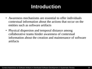 Introduction
    ●   Awareness mechanisms are essential to offer individuals
        contextual information about the actions that occur on the
        entities such as software artifacts
    ●   Physical dispersion and temporal distance among
        collaborative teams hinder awareness of contextual
        information about the creation and maintenance of software
        artifacts




Context-Awareness on Software Artifacts in Distributed Software Development: A Systematic Review   04
 