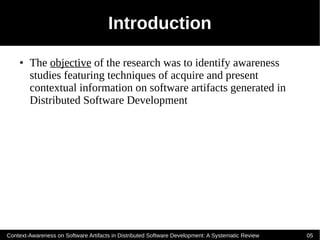 Introduction
    ●   The objective of the research was to identify awareness
        studies featuring techniques of acquire and present
        contextual information on software artifacts generated in
        Distributed Software Development




Context-Awareness on Software Artifacts in Distributed Software Development: A Systematic Review   05
 