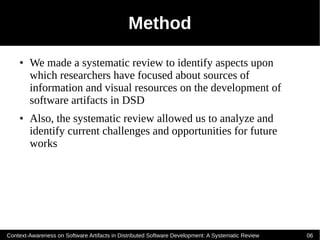 Method
    ●   We made a systematic review to identify aspects upon
        which researchers have focused about sources of
        information and visual resources on the development of
        software artifacts in DSD
    ●   Also, the systematic review allowed us to analyze and
        identify current challenges and opportunities for future
        works




Context-Awareness on Software Artifacts in Distributed Software Development: A Systematic Review   06
 