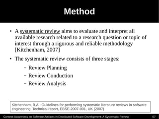 Method
    ●    A systematic review aims to evaluate and interpret all
         available research related to a research question or topic of
         interest through a rigorous and reliable methodology
         [Kitchenham, 2007]
    ●    The systematic review consists of three stages:
               –   Review Planning
               –   Review Conduction
               –   Review Analysis


        Kitchenham, B.A.: Guidelines for performing systematic literature reviews in software
        engineering. Technical report, EBSE-2007-001, UK (2007)

Context-Awareness on Software Artifacts in Distributed Software Development: A Systematic Review   07
 