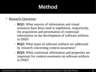 Method
    ●   Research Questions:
               –   RQ1: What sources of information and visual
                   resources have been used to implement, respectively,
                   the acquisition and presentation of contextual
                   information on the development of software artifacts
                   in DSD?
               –   RQ2: What types of software artifacts are addressed
                   by research concerning context-awareness?
               –   RQ3: What contextual information and properties are
                   important for context-awareness on software artifacts
                   in DSD?

Context-Awareness on Software Artifacts in Distributed Software Development: A Systematic Review   08
 