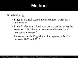 Method
    ●   Search Strategy:
               –   Stage 1: manual search in conferences, workshops
                   and journals
               –   Stage 2: electronic databases were searched using the
                   keywords “distributed software development” and
                   “context-awareness”
               –   Papers written in English and Portuguese, published
                   between 2000 and 2010




Context-Awareness on Software Artifacts in Distributed Software Development: A Systematic Review   09
 