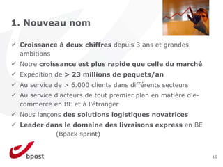 1. Nouveau nom

 Croissance à deux chiffres depuis 3 ans et grandes
 ambitions
 Notre croissance est plus rapide que celle du marché
 Expédition de > 23 millions de paquets/an
 Au service de > 6.000 clients dans différents secteurs
 Au service d'acteurs de tout premier plan en matière d'e-
 commerce en BE et à l'étranger
 Nous lançons des solutions logistiques novatrices
 Leader dans le domaine des livraisons express en BE
          (Bpack sprint)


                                                             10
 