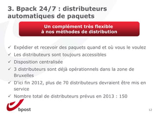 3. Bpack 24/7 : distributeurs
automatiques de paquets
              Un complément très flexible
             à nos méthodes de distribution


 Expédier et recevoir des paquets quand et où vous le voulez
 Les distributeurs sont toujours accessibles
 Disposition centralisée
 3 distributeurs sont déjà opérationnels dans la zone de
 Bruxelles
 D'ici fin 2012, plus de 70 distributeurs devraient être mis en
 service
 Nombre total de distributeurs prévus en 2013 : 150

                                                                  12
 