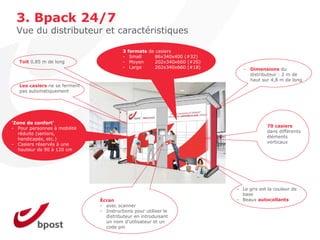 3. Bpack 24/7
  Vue du distributeur et caractéristiques

                                         3   formats de casiers
                                         -    Small     86x340x400 (#32)
   Toit 0,85 m de long                   -    Moyen     202x340x660 (#20)
                                         -    Large     202x340x660 (#18)      - Dimensions du
                                                                                 distributeur : 2 m de
                                                                                 haut sur 4,8 m de long
   Les casiers ne se ferment
   pas automatiquement




‘Zone de confort’
- Pour personnes à mobilité                                                              70 casiers
   réduite (seniors,                                                                     dans différents
   handicapés, etc.)                                                                     éléments
- Casiers réservés à une                                                                 verticaux
   hauteur de 90 à 120 cm




                                                                            - Le gris est la couleur de
                                                                              base
                               Écran                                        - Beaux autocollants
                               - avec scanner
                               - Instructions pour utiliser le
                                 distributeur en introduisant
                                 un nom d'utilisateur et un
                                 code pin
 