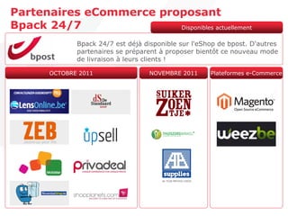 Partenaires eCommerce proposant
Bpack 24/7               Disponibles actuellement

              Bpack 24/7 est déjà disponible sur l'eShop de bpost. D'autres
              partenaires se préparent à proposer bientôt ce nouveau mode
              de livraison à leurs clients !

       OCTOBRE 2011                NOVEMBRE 2011      Plateformes e-Commerce
 
