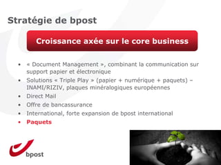 Stratégie de bpost

         Croissance axée sur le core business


  •   « Document Management », combinant la communication sur
      support papier et électronique
  •   Solutions « Triple Play » (papier + numérique + paquets) –
      INAMI/RIZIV, plaques minéralogiques européennes
  •   Direct Mail
  •   Offre de bancassurance
  •   International, forte expansion de bpost international
  •   Paquets
 