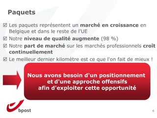 Paquets

Les paquets représentent un marché en croissance en
Belgique et dans le reste de l'UE
Notre niveau de qualité augmente (98 %)
Notre part de marché sur les marchés professionnels croît
continuellement
Le meilleur dernier kilomètre est ce que l'on fait de mieux !


       Nous avons besoin d'un positionnement
             et d'une approche offensifs
          afin d'exploiter cette opportunité



                                                            6
 