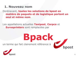 1. Nouveau nom
Dorénavant, toutes les solutions de bpost en
  matière de paquets et de logistique portent un
  seul et même nom.


Les appellations actuelles Taxipost, Corpco et
  Eurosprinters sont remplacées par




                Bpack
un terme qui fait clairement référence à



                                                   8
 