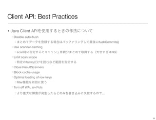 Client API: Best Practices

• Java Client API
   Disable auto-ﬂush
                                 ﬂushCommits()
   Use scanner-caching
     scan                                NG
   Limit scan scope
             family
   Close ResultScanners
   Block cache usage
   Optimal loading of row keys
     ﬁlter
   Turn off WAL on Puts
                                   ...




                                                 11
 