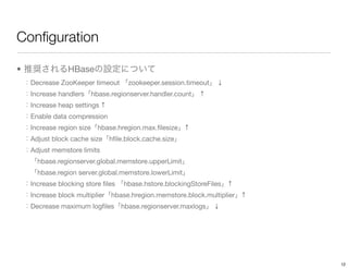 Conﬁguration

•               HBase
    Decrease ZooKeeper timeout        zookeeper.session.timeout   ↓
    Increase handlers      hbase.regionserver.handler.count   ↑
    Increase heap settings ↑
    Enable data compression
    Increase region size     hbase.hregion.max.ﬁlesize   ↑
    Adjust block cache size     hﬁle.block.cache.size
    Adjust memstore limits
      hbase.regionserver.global.memstore.upperLimit
      hbase.region server.global.memstore.lowerLimit
    Increase blocking store ﬁles     hbase.hstore.blockingStoreFiles   ↑
    Increase block multiplier    hbase.hregion.memstore.block.multiplier   ↑
    Decrease maximum logﬁles        hbase.regionserver.maxlogs    ↓




                                                                               12
 