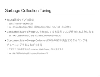 Garbage Collection Tuning

• Young
          128MB   512MB
   ex. -XX:MaxNewSize=128m -XX:NewSize=128m            -Xmn128m

• Concurrent Mark-Sweep GC                               GC
   ex. -XX:+UseParNewGC and -XX:+UseConcMarkSweepGC

• Concurrent Mark-Sweep Collector (CMS)           GC


           70%         Concorrent Mark-Sweep GC

   ex. -XX:CMSInitiatingOccupancyFraction=70




                                                                  4
 