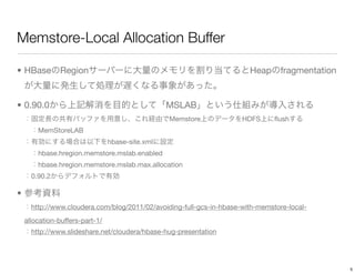 Memstore-Local Allocation Buffer

• HBase        Region                                                   Heap      fragmentation


• 0.90.0                                          MSLAB
                                                  Memstore            HDFS      ﬂush
        MemStoreLAB
                                 hbase-site.xml
        hbase.hregion.memstore.mslab.enabled
        hbase.hregion.memstore.mslab.max.allocation
      0.90.2

•
      http://www.cloudera.com/blog/2011/02/avoiding-full-gcs-in-hbase-with-memstore-local-
    allocation-buffers-part-1/
      http://www.slideshare.net/cloudera/hbase-hug-presentation




                                                                                                  5
 