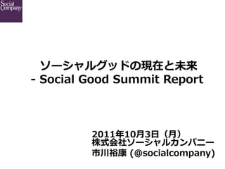  ソーシャルグッドの現在と未来  
-‐‑‒  Social  Good  Summit  Report  



            2011年年10⽉月3⽇日（⽉月）
            株式会社ソーシャルカンパニー
            市川裕康  (@socialcompany)
 