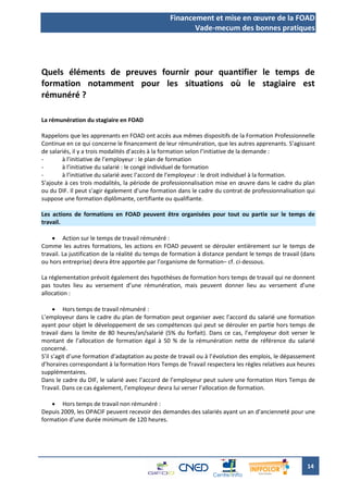 Financement et mise en œuvre de la FOAD
                                                        Vade-mecum des bonnes pratiques




Quels éléments de preuves fournir pour quantifier le temps de
formation notamment pour les situations où le stagiaire est
rémunéré ?

La rémunération du stagiaire en FOAD

Rappelons que les apprenants en FOAD ont accès aux mêmes dispositifs de la Formation Professionnelle
Continue en ce qui concerne le financement de leur rémunération, que les autres apprenants. S’agissant
de salariés, il y a trois modalités d’accès à la formation selon l’initiative de la demande :
-       à l’initiative de l’employeur : le plan de formation
-       à l’initiative du salarié : le congé individuel de formation
-       à l’initiative du salarié avec l’accord de l’employeur : le droit individuel à la formation.
S’ajoute à ces trois modalités, la période de professionnalisation mise en œuvre dans le cadre du plan
ou du DIF. Il peut s’agir également d’une formation dans le cadre du contrat de professionnalisation qui
suppose une formation diplômante, certifiante ou qualifiante.

Les actions de formations en FOAD peuvent être organisées pour tout ou partie sur le temps de
travail.

     Action sur le temps de travail rémunéré :
Comme les autres formations, les actions en FOAD peuvent se dérouler entièrement sur le temps de
travail. La justification de la réalité du temps de formation à distance pendant le temps de travail (dans
ou hors entreprise) devra être apportée par l’organisme de formation– cf. ci-dessous.

La réglementation prévoit également des hypothèses de formation hors temps de travail qui ne donnent
pas toutes lieu au versement d’une rémunération, mais peuvent donner lieu au versement d’une
allocation :

       Hors temps de travail rémunéré :
L’employeur dans le cadre du plan de formation peut organiser avec l’accord du salarié une formation
ayant pour objet le développement de ses compétences qui peut se dérouler en partie hors temps de
travail dans la limite de 80 heures/an/salarié (5% du forfait). Dans ce cas, l’employeur doit verser le
montant de l’allocation de formation égal à 50 % de la rémunération nette de référence du salarié
concerné.
S’il s’agit d’une formation d’adaptation au poste de travail ou à l’évolution des emplois, le dépassement
d’horaires correspondant à la formation Hors Temps de Travail respectera les règles relatives aux heures
supplémentaires.
Dans le cadre du DIF, le salarié avec l’accord de l’employeur peut suivre une formation Hors Temps de
Travail. Dans ce cas également, l’employeur devra lui verser l’allocation de formation.

     Hors temps de travail non rémunéré :
Depuis 2009, les OPACIF peuvent recevoir des demandes des salariés ayant un an d’ancienneté pour une
formation d’une durée minimum de 120 heures.




                                                                                                       14
 