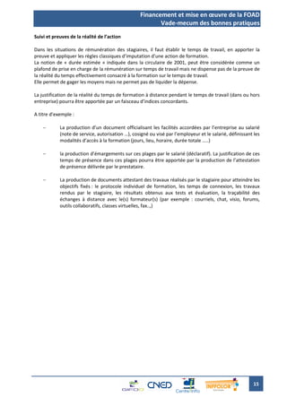 Financement et mise en œuvre de la FOAD
                                                          Vade-mecum des bonnes pratiques
Suivi et preuves de la réalité de l’action

Dans les situations de rémunération des stagiaires, il faut établir le temps de travail, en apporter la
preuve et appliquer les règles classiques d’imputation d’une action de formation.
La notion de « durée estimée » indiquée dans la circulaire de 2001, peut être considérée comme un
plafond de prise en charge de la rémunération sur temps de travail mais ne dispense pas de la preuve de
la réalité du temps effectivement consacré à la formation sur le temps de travail.
Elle permet de gager les moyens mais ne permet pas de liquider la dépense.

La justification de la réalité du temps de formation à distance pendant le temps de travail (dans ou hors
entreprise) pourra être apportée par un faisceau d’indices concordants.

A titre d’exemple :

           La production d’un document officialisant les facilités accordées par l’entreprise au salarié
            (note de service, autorisation …), cosigné ou visé par l’employeur et le salarié, définissant les
            modalités d’accès à la formation (jours, lieu, horaire, durée totale …..)

           la production d’émargements sur ces plages par le salarié (déclaratif). La justification de ces
            temps de présence dans ces plages pourra être apportée par la production de l’attestation
            de présence délivrée par le prestataire.

           La production de documents attestant des travaux réalisés par le stagiaire pour atteindre les
            objectifs fixés : le protocole individuel de formation, les temps de connexion, les travaux
            rendus par le stagiaire, les résultats obtenus aux tests et évaluation, la traçabilité des
            échanges à distance avec le(s) formateur(s) (par exemple : courriels, chat, visio, forums,
            outils collaboratifs, classes virtuelles, fax..,)




                                                                                                         15
 