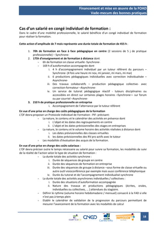 Financement et mise en œuvre de la FOAD
                                                        Vade-mecum des bonnes pratiques



Cas d’un salarié en congé individuel de formation :
Dans le cadre d’une mobilité professionnelle, le salarié bénéficie d’un congé individuel de formation
pour réaliser la formation.

Cette action d’amplitude de 7 mois représente une durée totale de formation de 455 h :

       1. 70h de formation en face à face pédagogique en centre (2 sessions de 5 j de pratique
          professionnelle) – Synchrone-
       2. 175h d’enseignement et de formation à distance dont
              - 6h de formation en classe virtuelle -Synchrone-
              - 169 h d’autoformation accompagnée dont
                       i. 4 h d’accompagnement individuel par un tuteur référent du parcours –
                          Synchrone- (4 fois une heure mi nov, mi janvier, mi mars, mi mai)
                      ii. 6 productions pédagogiques individuelles avec correction individualisée –
                          Asynchrone-
                     iii. Des travaux collaboratifs – production pédagogique collective- avec
                          correction-formateur –Asynchrone-
                     iv. Un service de tutorat pédagogique réactif - tuteurs disciplinaires ou
                          accessibles en direct sur certaines plages horaires –Synchrone— sur forum
                          ou par courriel –Asynchrone-
       3. 210 h de pratique professionnelle en entreprise
                       i. Accompagnement de l’alternance par le tuteur référent
En vue d’une prise en charge des coûts pédagogiques de la formation
L’OF devra proposer un Protocole Individuel de Formation - PIF- précisant:
              - La nature, le contenu et le calendrier des activités en présence dont
                        i. L’objet et les dates des regroupements en centre
                       ii. L’objet et les dates prévisionnelles des stages en entreprises
              - La nature, le contenu et le volume horaire des activités réalisées à distance dont
                        i. Les dates prévisionnelles des classes virtuelles
                       ii. les dates prévisionnelles des RV pro actifs avec le tuteur
              - Les modalités d’évaluation des acquis de la formation.
En vue d’une prise en charge des coûts salariaux :
L’OF devra préciser outre le temps nécessaire au salarié pour suivre sa formation, les modalités de suivi
de la réalité de l’action selon le type de situation de formation :
                 - La durée totale des activités synchrone :
                           i. Durée de séquences de groupe en centre
                          ii. Durée des séquences de formation en entreprise
                         iii. Durée des séquences de groupe à distance –sous forme de classe virtuelle ou
                              autre outil visioconférence par exemple mais aussi conférence téléphonique
                         iv. Durée du tutorat et de l’accompagnement individualisé synchrone
                 - La durée totale des activités asynchrones individuelles / collectives :
                           i. Durée des situations d’autoformation accompagnée
                          ii. Nature des travaux et productions pédagogiques (écrites, orales,
                              individuelles ou collectives, … ) attendues du stagiaire.
                 - Définir le rythme (volume horaire hebdomadaire / mensuel) consacré à la FAD si elle
                     n’est pas à temps plein
                 - Etablir le calendrier de validation de la progression du parcours permettant de
                     mesurer l’avancement de la formation avec les modalités de calcul



                                                                                                      18
 