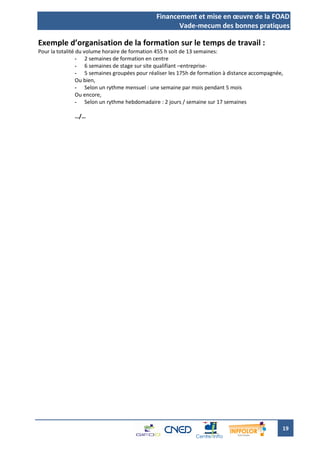 Financement et mise en œuvre de la FOAD
                                                      Vade-mecum des bonnes pratiques

Exemple d’organisation de la formation sur le temps de travail :
Pour la totalité du volume horaire de formation 455 h soit de 13 semaines:
                 - 2 semaines de formation en centre
                 - 6 semaines de stage sur site qualifiant –entreprise-
                 - 5 semaines groupées pour réaliser les 175h de formation à distance accompagnée,
                 Ou bien,
                 - Selon un rythme mensuel : une semaine par mois pendant 5 mois
                 Ou encore,
                 - Selon un rythme hebdomadaire : 2 jours / semaine sur 17 semaines

              …/…




                                                                                                 19
 